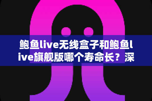 鲍鱼live无线盒子和鲍鱼live旗舰版哪个寿命长?深度对比分析与延长寿命全攻略 鲍鱼live无线盒子和鲍鱼live旗舰版哪个寿命长?深度对比分析与延长寿命全攻略