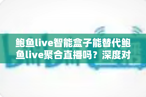 鲍鱼live智能盒子能替代鲍鱼live聚合直播吗？深度对比分析与选购全指南