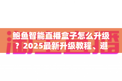 鲍鱼智能直播盒子怎么升级？2025最新升级教程、避坑技巧与常见问题一站式解析