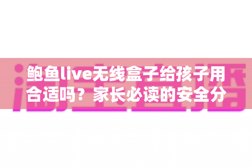 鲍鱼live无线盒子给孩子用合适吗？家长必读的安全分析与替代指南