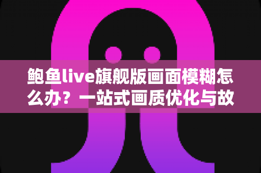 鲍鱼live旗舰版画面模糊怎么办?一站式画质优化与故障排查完全指南 鲍鱼live旗舰版画面模糊怎么办?一站式画质优化与故障排查完全指南