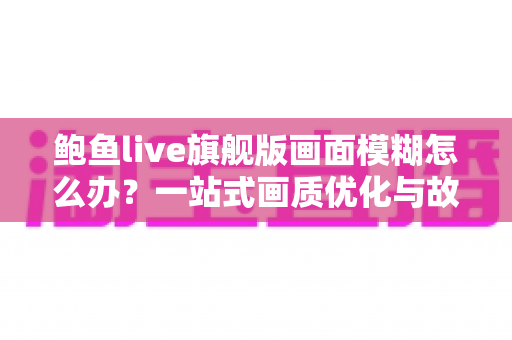 鲍鱼live旗舰版画面模糊怎么办?一站式画质优化与故障排查完全指南 鲍鱼live旗舰版画面模糊怎么办?一站式画质优化与故障排查完全指南