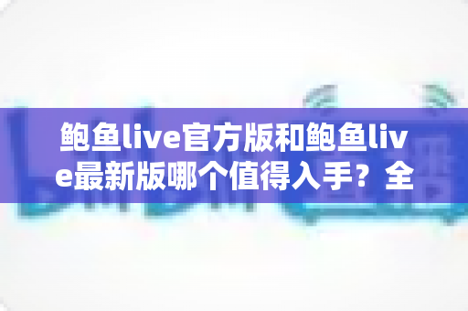 鲍鱼live官方版和鲍鱼live最新版哪个值得入手?全面对比与实用选购指南 鲍鱼live官方版和鲍鱼live最新版哪个值得入手?全面对比与实用选购指南