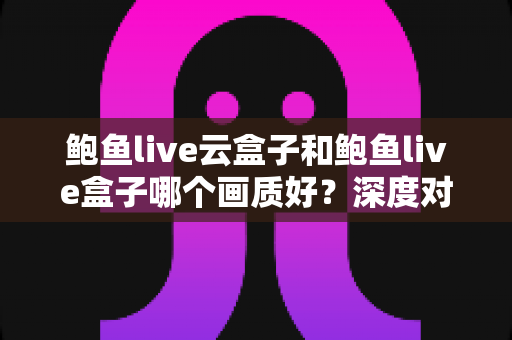 鲍鱼live云盒子和鲍鱼live盒子哪个画质好？深度对比与选购全攻略