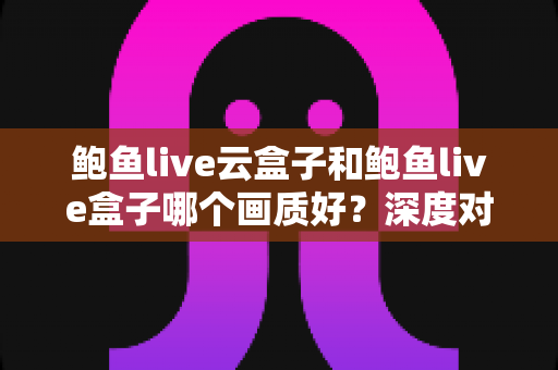 鲍鱼live云盒子和鲍鱼live盒子哪个画质好？深度对比与选购全攻略