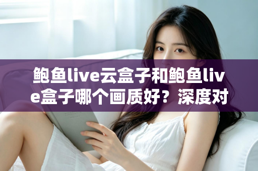 鲍鱼live云盒子和鲍鱼live盒子哪个画质好？深度对比与选购全攻略