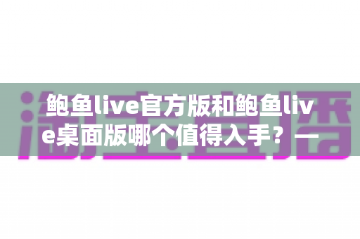 鲍鱼live官方版和鲍鱼live桌面版哪个值得入手？——一篇文章帮你做出明智选择
