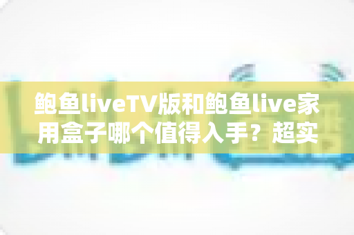 鲍鱼liveTV版和鲍鱼live家用盒子哪个值得入手？超实用选购对比指南帮你一次看懂