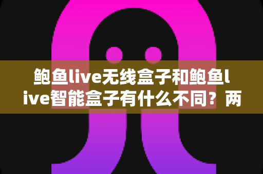 鲍鱼live无线盒子和鲍鱼live智能盒子有什么不同？两款设备深度对比与选购指南