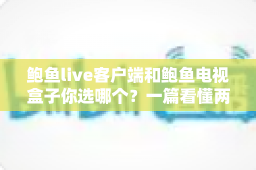 鲍鱼live客户端和鲍鱼电视盒子你选哪个？一篇看懂两种方案的全面对比