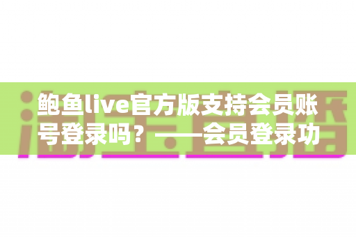 鲍鱼live官方版支持会员账号登录吗？——会员登录功能全面解析与安全使用指南