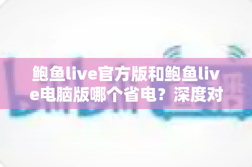 鲍鱼live官方版和鲍鱼live电脑版哪个省电？深度对比两大版本的耗电表现与省电攻略