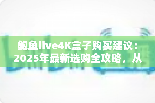 鲍鱼live4K盒子购买建议：2025年最新选购全攻略，从配置到售后一次看懂