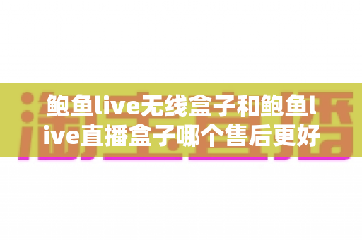 鲍鱼live无线盒子和鲍鱼live直播盒子哪个售后更好？全方位对比解析助你放心入手不踩坑