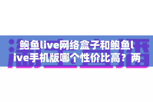 鲍鱼live网络盒子和鲍鱼live手机版哪个性价比高?两种版本全面对比与选购指南 鲍鱼live网络盒子和鲍鱼live手机版哪个性价比高?两种版本全面对比与选购指南