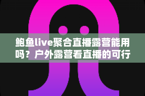 鲍鱼live聚合直播露营能用吗？户外露营看直播的可行性分析与实用指南