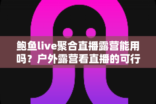 鲍鱼live聚合直播露营能用吗？户外露营看直播的可行性分析与实用指南
