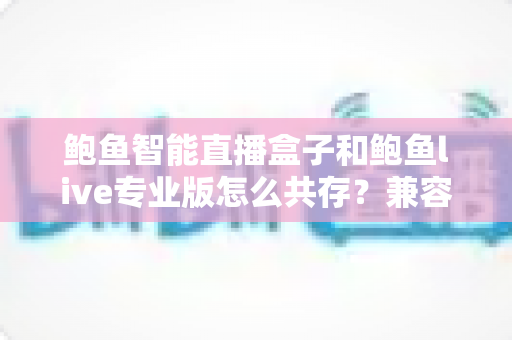 鲍鱼智能直播盒子和鲍鱼live专业版怎么共存？兼容方案与使用技巧全解析