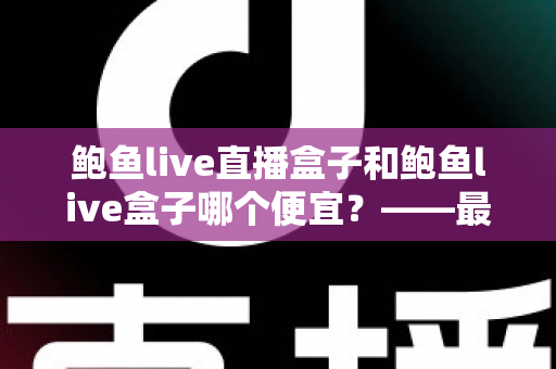 鲍鱼live直播盒子和鲍鱼live盒子哪个便宜?——最全价格对比与省钱选购攻略 鲍鱼live直播盒子和鲍鱼live盒子哪个便宜?——最全价格对比与省钱选购攻略