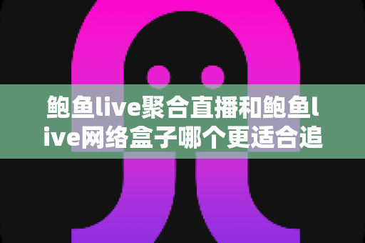 鲍鱼live聚合直播和鲍鱼live网络盒子哪个更适合追剧？一篇讲透的追剧装备深度对比指南