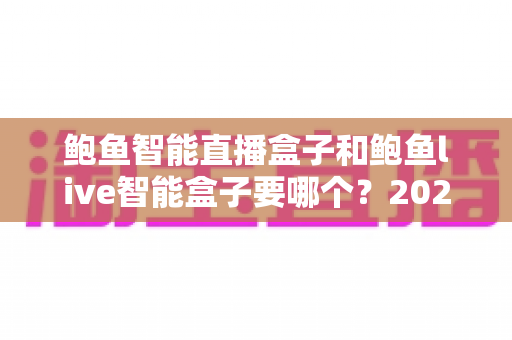 鲍鱼智能直播盒子和鲍鱼live智能盒子要哪个？2025最新选购指南帮你一次看懂