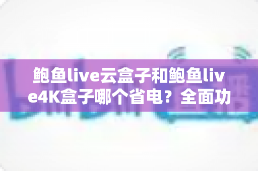 鲍鱼live云盒子和鲍鱼live4K盒子哪个省电？全面功耗对比与省电选购指南深度解析