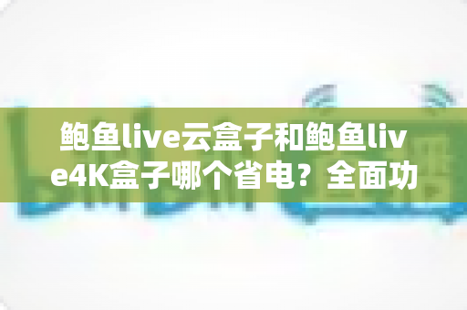 鲍鱼live云盒子和鲍鱼live4K盒子哪个省电？全面功耗对比与省电选购指南深度解析