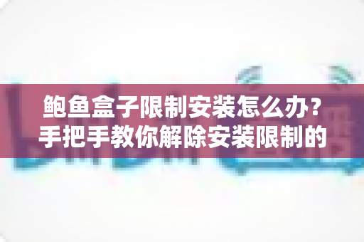 鲍鱼盒子限制安装怎么办？手把手教你解除安装限制的完整实用指南