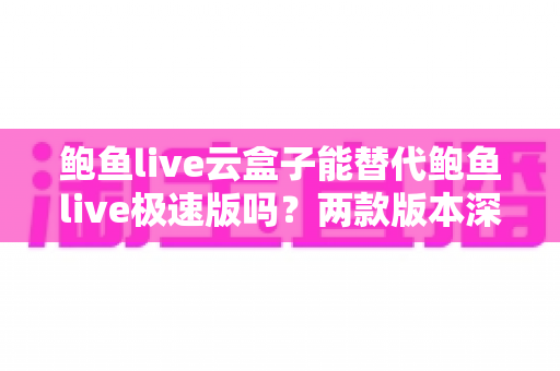 鲍鱼live云盒子能替代鲍鱼live极速版吗？两款版本深度对比与实用选择指南