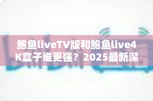 鲍鱼liveTV版和鲍鱼live4K盒子谁更强？2025最新深度对比评测与选购全攻略