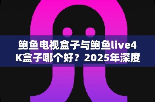 鲍鱼电视盒子与鲍鱼live4K盒子哪个好？2025年深度对比评测与选购指南全解析
