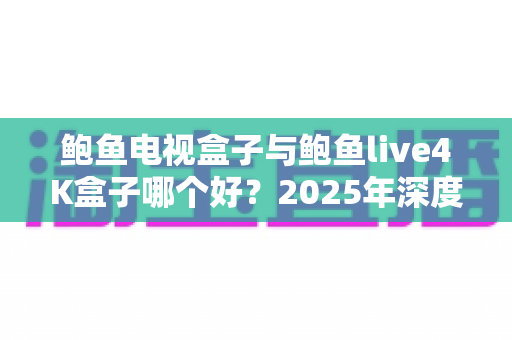 鲍鱼电视盒子与鲍鱼live4K盒子哪个好？2025年深度对比评测与选购指南全解析