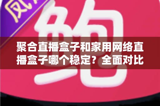 聚合直播盒子和家用网络直播盒子哪个稳定?全面对比解析助你选对不踩坑 聚合直播盒子和家用网络直播盒子哪个稳定?全面对比解析助你选对不踩坑