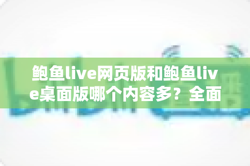 鲍鱼live网页版和鲍鱼live桌面版哪个内容多？全面对比解析助你选对版本