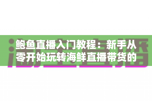 鲍鱼直播入门教程:新手从零开始玩转海鲜直播带货的完整实战指南 鲍鱼直播入门教程:新手从零开始玩转海鲜直播带货的完整实战指南