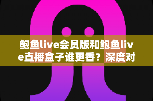 鲍鱼live会员版和鲍鱼live直播盒子谁更香？深度对比解析，帮你选对版本不踩坑