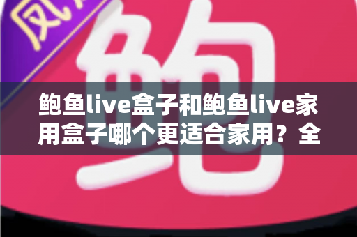 鲍鱼live盒子和鲍鱼live家用盒子哪个更适合家用?全方位深度对比与家庭选购指南 鲍鱼live盒子和鲍鱼live家用盒子哪个更适合家用?全方位深度对比与家庭选购指南
