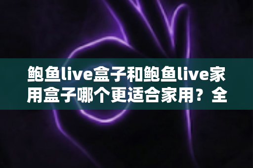 鲍鱼live盒子和鲍鱼live家用盒子哪个更适合家用?全方位深度对比与家庭选购指南 鲍鱼live盒子和鲍鱼live家用盒子哪个更适合家用?全方位深度对比与家庭选购指南