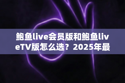 鲍鱼live会员版和鲍鱼liveTV版怎么选？2025年最全对比指南与选购建议