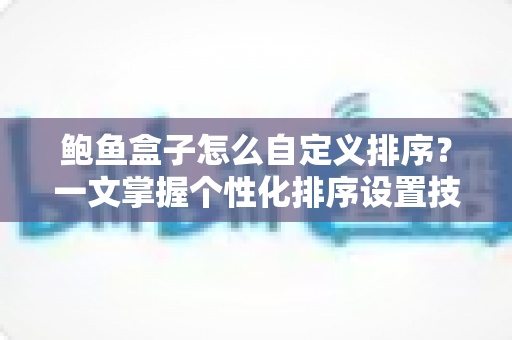 鲍鱼盒子怎么自定义排序？一文掌握个性化排序设置技巧，让内容管理更高效