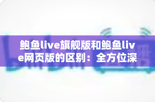 鲍鱼live旗舰版和鲍鱼live网页版的区别：全方位深度解析与选择指南