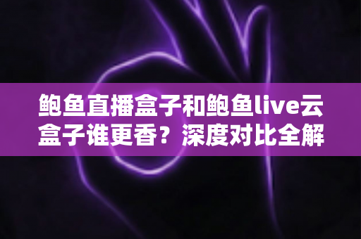 鲍鱼直播盒子和鲍鱼live云盒子谁更香？深度对比全解析，看完不再纠结