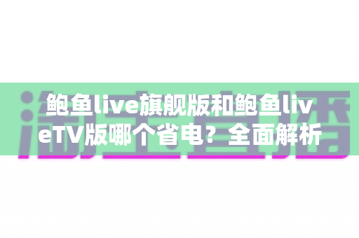 鲍鱼live旗舰版和鲍鱼liveTV版哪个省电?全面解析两大版本功耗差异与实用省电指南 鲍鱼live旗舰版和鲍鱼liveTV版哪个省电?全面解析两大版本功耗差异与实用省电指南