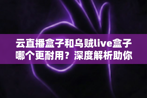 云直播盒子和乌贼live盒子哪个更耐用？深度解析助你选对直播硬件