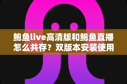 鲍鱼live高清版和鲍鱼直播怎么共存？双版本安装使用全攻略与实用解决方案