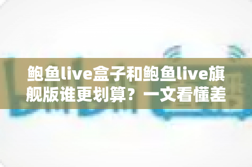 鲍鱼live盒子和鲍鱼live旗舰版谁更划算？一文看懂差异的实用选购对比指南