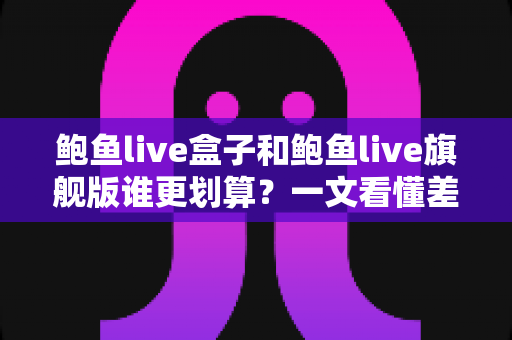 鲍鱼live盒子和鲍鱼live旗舰版谁更划算？一文看懂差异的实用选购对比指南