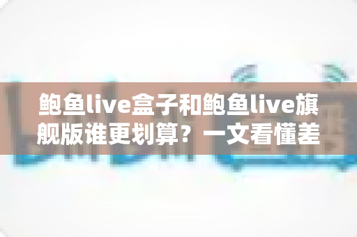 鲍鱼live盒子和鲍鱼live旗舰版谁更划算？一文看懂差异的实用选购对比指南