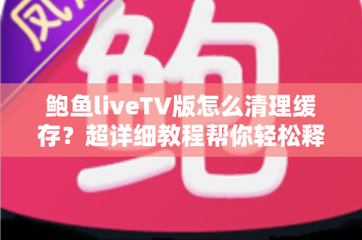 鲍鱼liveTV版怎么清理缓存？超详细教程帮你轻松释放电视空间、提升观看体验