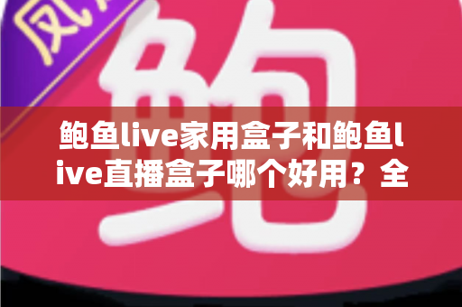 鲍鱼live家用盒子和鲍鱼live直播盒子哪个好用？全方位深度对比，帮你找到最适合自己的那一款